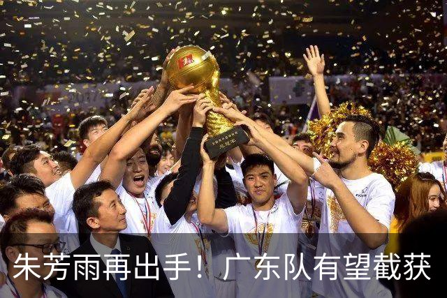 朱芳雨再出手！广东队有望截获“场均12+5”球员，总决赛前景可期